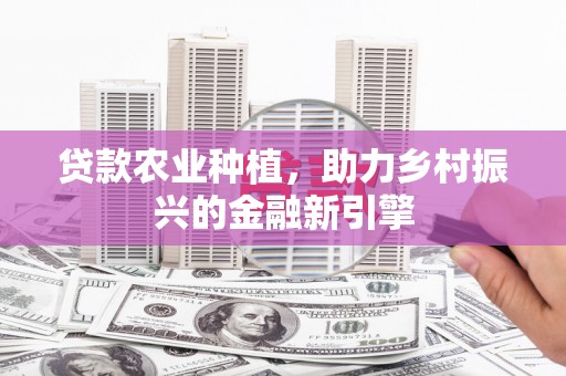 民勤贷款农业种植，助力乡村振兴的金融新引擎
