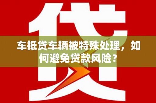 古田车抵贷车辆被特殊处理，如何避免贷款风险？