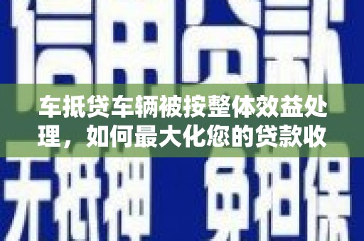 怀化车抵贷车辆被按整体效益处理，如何最大化您的贷款收益？