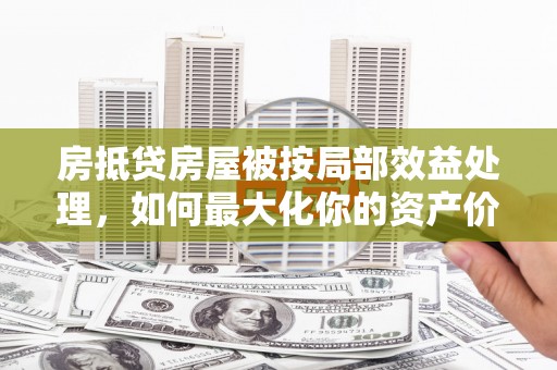 怀化房抵贷房屋被按局部效益处理，如何最大化你的资产价值？