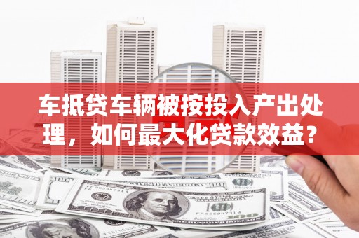 磁县车抵贷车辆被按投入产出处理，如何最大化贷款效益？