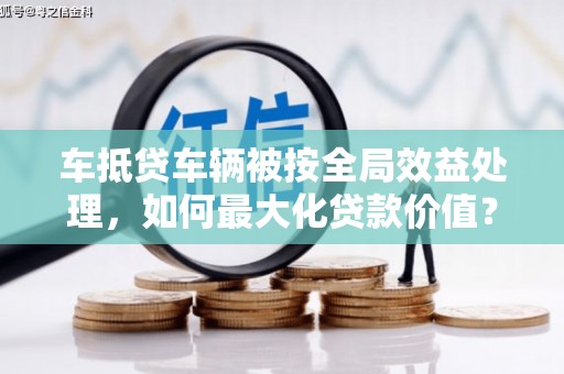 惠州车抵贷车辆被按全局效益处理，如何最大化贷款价值？