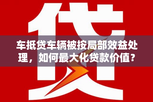 保亭车抵贷车辆被按局部效益处理，如何最大化贷款价值？