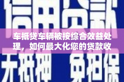 保亭车抵贷车辆被按综合效益处理，如何最大化您的贷款收益？
