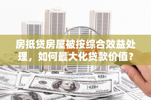甘井子房抵贷房屋被按综合效益处理，如何最大化贷款价值？