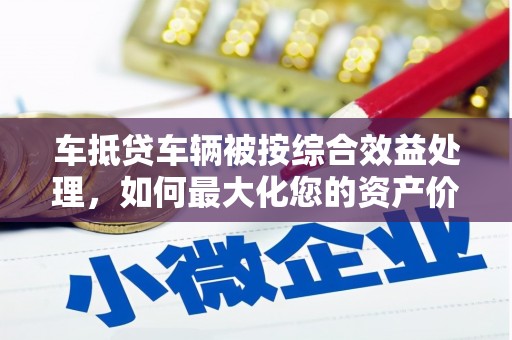 马尾车抵贷车辆被按综合效益处理，如何最大化您的资产价值？