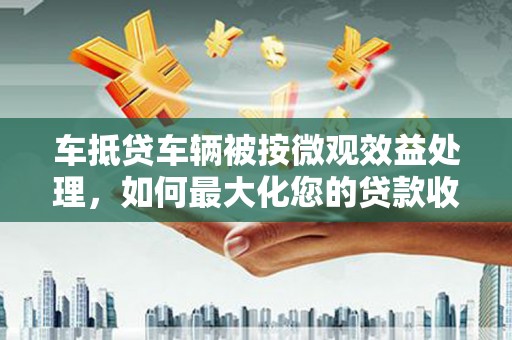 远安车抵贷车辆被按微观效益处理，如何最大化您的贷款收益？