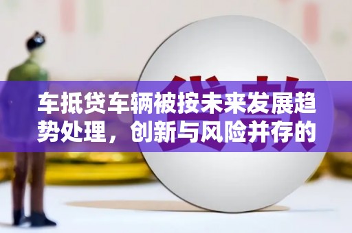 德城车抵贷车辆被按未来发展趋势处理，创新与风险并存的金融新模式
