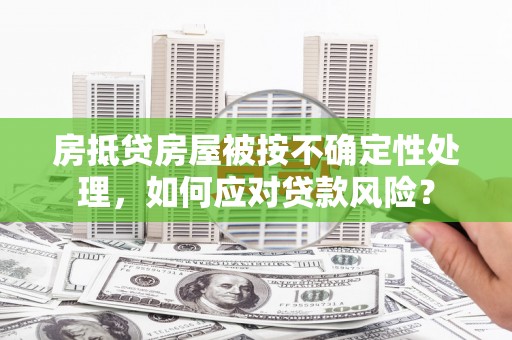 耒阳房抵贷房屋被按不确定性处理，如何应对贷款风险？