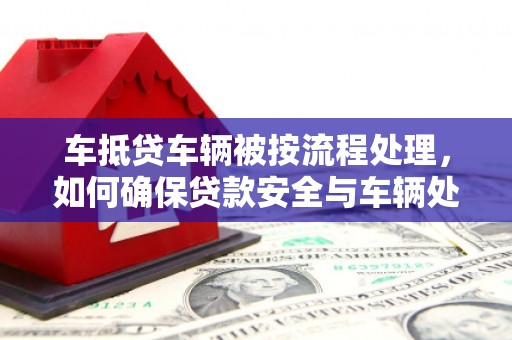 黄南车抵贷车辆被按流程处理，如何确保贷款安全与车辆处置透明？