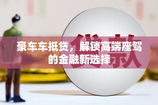 中坜豪车车抵贷,解锁高端座驾的金融新选择 中坜豪车车抵贷,解锁高端座驾的金融新选择