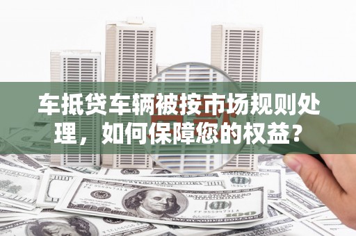 榆中车抵贷车辆被按市场规则处理，如何保障您的权益？