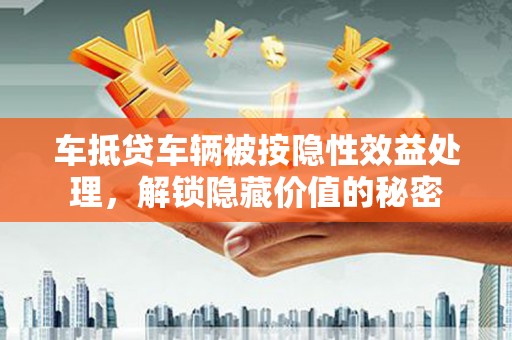 东升车抵贷车辆被按隐性效益处理，解锁隐藏价值的秘密