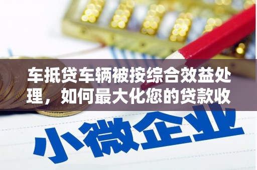 天等车抵贷车辆被按综合效益处理，如何最大化您的贷款收益？