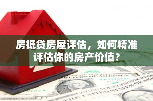天等房抵贷房屋评估，如何精准评估你的房产价值？