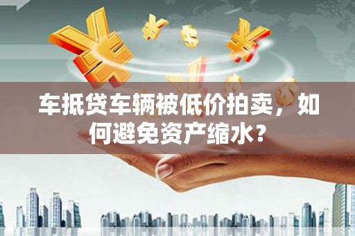 高碑店车抵贷车辆被低价拍卖，如何避免资产缩水？