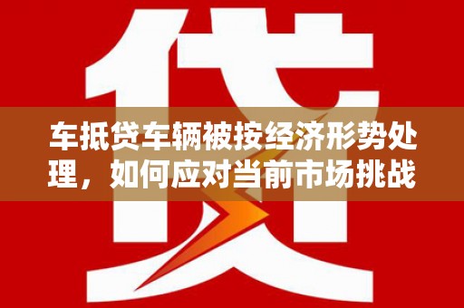 海北车抵贷车辆被按经济形势处理，如何应对当前市场挑战？