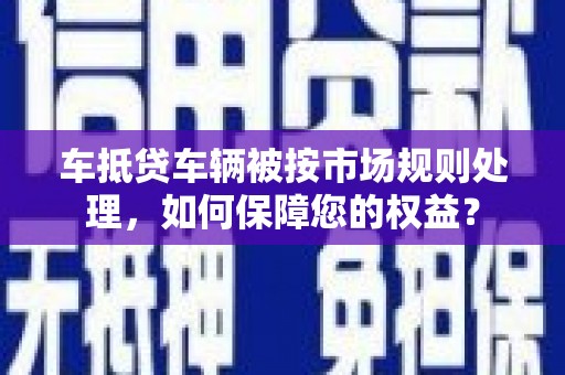 永州车抵贷车辆被按市场规则处理，如何保障您的权益？
