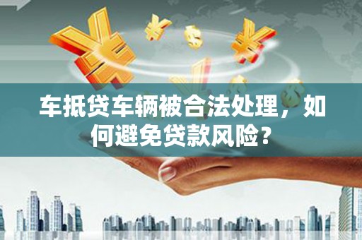 黔东南车抵贷车辆被合法处理，如何避免贷款风险？