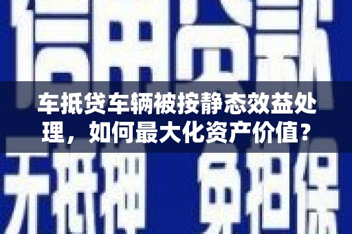 黔东南车抵贷车辆被按静态效益处理，如何最大化资产价值？