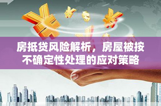 淮阴房抵贷风险解析，房屋被按不确定性处理的应对策略