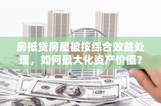 淮阴房抵贷房屋被按综合效益处理，如何最大化资产价值？