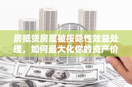 沿河房抵贷房屋被按隐性效益处理，如何最大化你的资产价值？