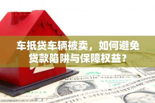 胶州车抵贷车辆被卖，如何避免贷款陷阱与保障权益？
