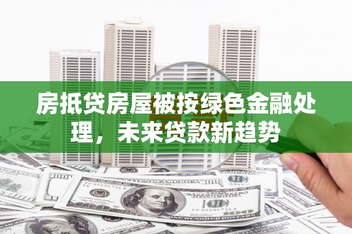 金口河房抵贷房屋被按绿色金融处理，未来贷款新趋势