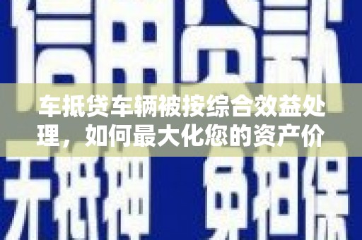 利津车抵贷车辆被按综合效益处理，如何最大化您的资产价值？