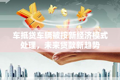 两江新区车抵贷车辆被按新经济模式处理，未来贷款新趋势