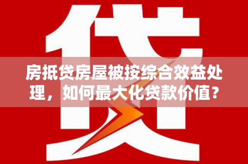 蚌山房抵贷房屋被按综合效益处理，如何最大化贷款价值？