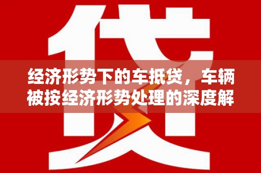 江陵经济形势下的车抵贷，车辆被按经济形势处理的深度解析