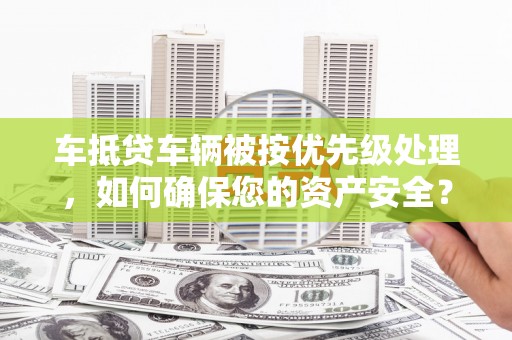 沙河口车抵贷车辆被按优先级处理，如何确保您的资产安全？